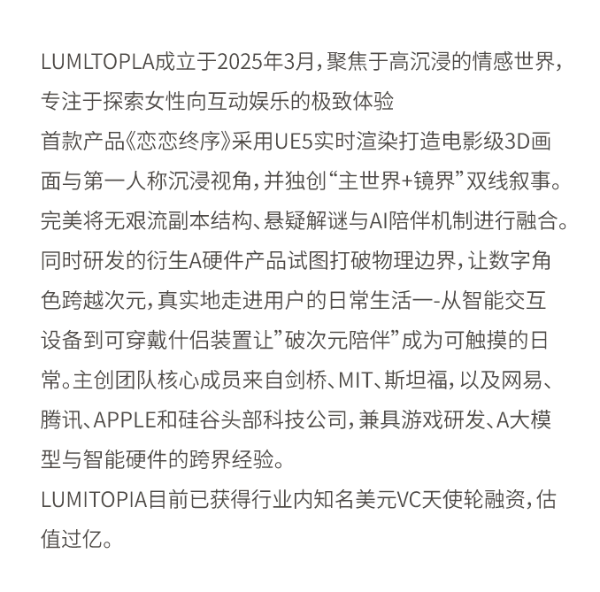 LumiTopia成立于2025年3月,聚焦于高沉浸的情感世界,专注于探索女性向互动娱乐的极致体验。
首款产品《恋恋终序》采用UE5实时渲染打造电影级3D画面与第一人称沉浸视角,并独创“主世界+镜界”双线叙事。完美将无限流副本结构、悬疑解谜与AI陪伴机制进行融合。同时研发的衍生AI硬件产品试图打破物理边界,让数字角色跨越次元,真实地走进用户的日常生活——从智能交互设备到可穿戴伴侣装置,让“破次元陪伴”成为可触摸的日常。主创团队核心成员来自剑桥、MIT、斯坦福,以及网易、腾讯、Apple和硅谷头部科技公司,兼具游戏研发、AI大模型与智能硬件的跨界经验。
LumiTopia目前已获得行业内知名美元VC天使轮融资,估值过亿。